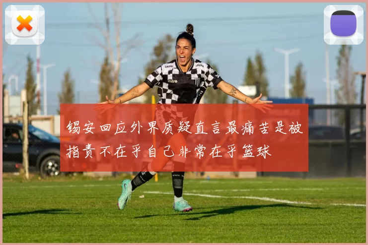 锡安回应外界质疑直言最痛苦是被指责不在乎自己非常在乎篮球